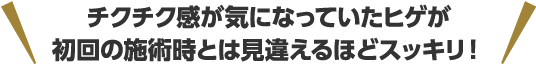 チクチク感が気になっていたヒゲが初回の施術時とは見違えるほどスッキリ！