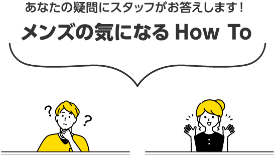 あなたの疑問にスタッフがお答えします！ メンズの気になるHow To