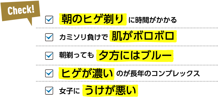 Check! 朝のヒゲ剃りに時間がかかる カミソリ負けで肌がボロボロ 朝剃っても夕方にはブルー ヒゲが濃いのが長年のコンプレックス 女子にうけが悪い