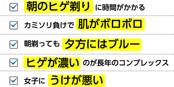  朝のヒゲ剃りに時間がかかる カミソリ負けで肌がボロボロ 朝剃っても夕方にはブルー ヒゲが濃いのが長年のコンプレックス 女子にうけが悪い